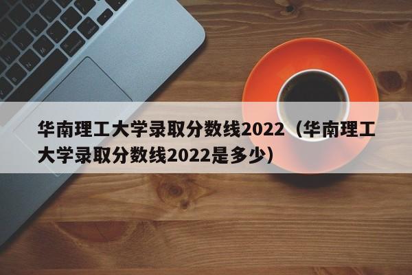 华南理工大学录取分数线2022（华南理工大学录取分数线2022是多少）