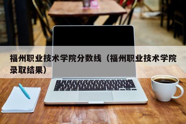 福州职业技术学院分数线（福州职业技术学院录取结果）