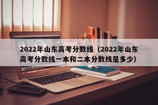 2022年山东高考分数线（2022年山东高考分数线一本和二本分数线是多少）