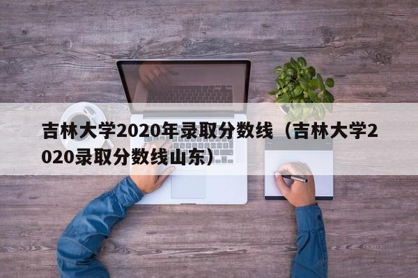 吉林大学2020年录取分数线（吉林大学2020录取分数线山东）