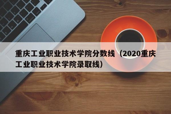 重庆工业职业技术学院分数线（2020重庆工业职业技术学院录取线）