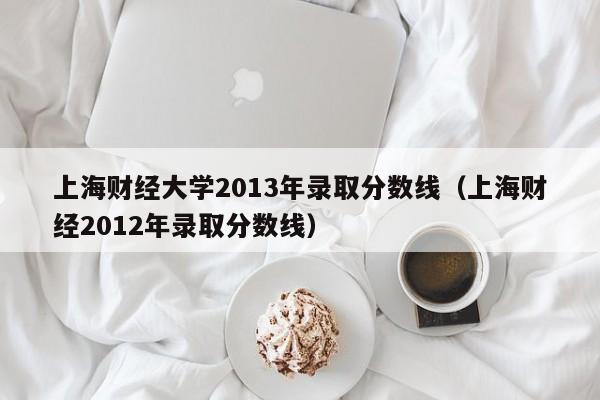 上海财经大学2013年录取分数线（上海财经2012年录取分数线）