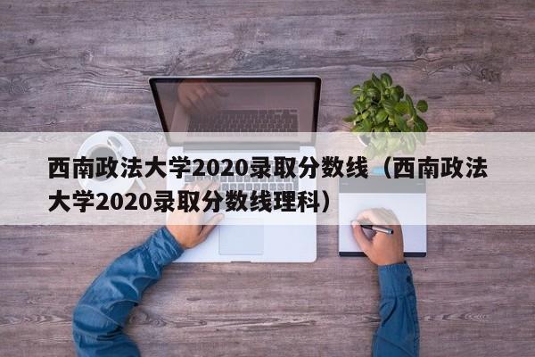 西南政法大学2020录取分数线（西南政法大学2020录取分数线理科）