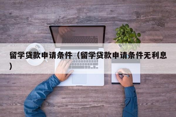 留学贷款申请条件（留学贷款申请条件无利息）