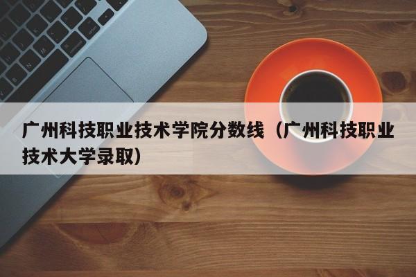 广州科技职业技术学院分数线（广州科技职业技术大学录取）