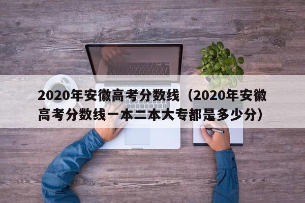 2020年安徽高考分数线（2020年安徽高考分数线一本二本大专都是多少分）