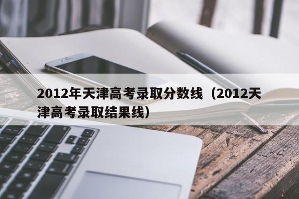 2012年天津高考录取分数线（2012天津高考录取结果线）