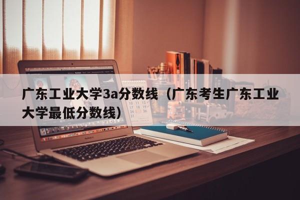 广东工业大学3a分数线（广东考生广东工业大学最低分数线）