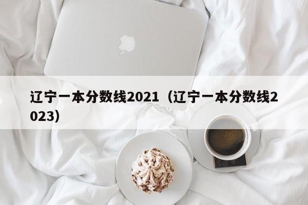 辽宁一本分数线2021（辽宁一本分数线2023）