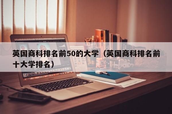 英国商科排名前50的大学（英国商科排名前十大学排名）