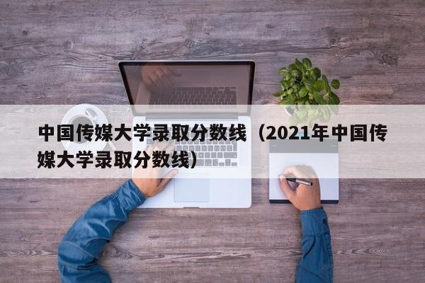 中国传媒大学录取分数线（2021年中国传媒大学录取分数线）