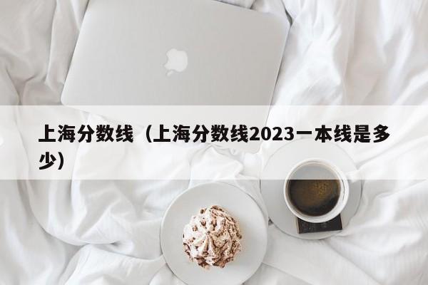 上海分数线（上海分数线2023一本线是多少）