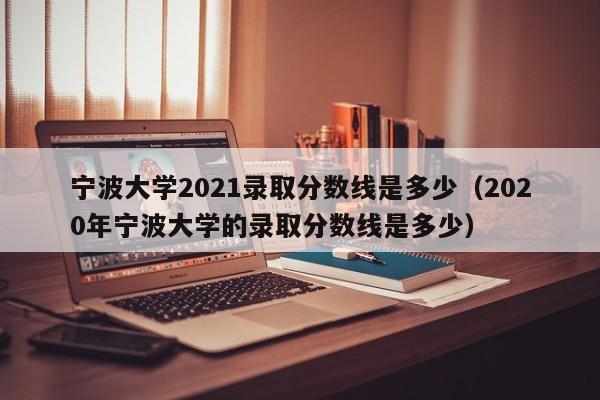 宁波大学2021录取分数线是多少（2020年宁波大学的录取分数线是多少）