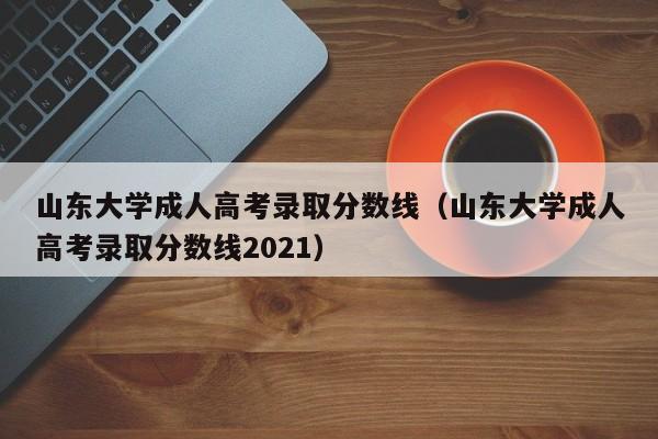 山东大学成人高考录取分数线（山东大学成人高考录取分数线2021）