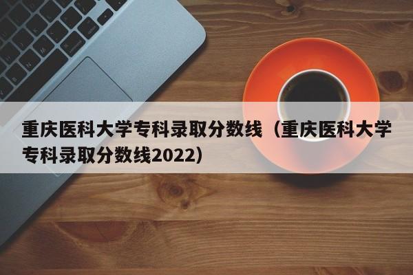 重庆医科大学专科录取分数线（重庆医科大学专科录取分数线2022）