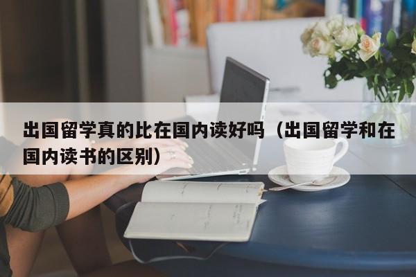 出国留学真的比在国内读好吗（出国留学和在国内读书的区别）