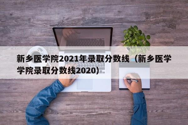 新乡医学院2021年录取分数线（新乡医学学院录取分数线2020）