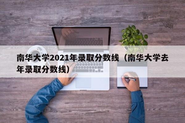 南华大学2021年录取分数线（南华大学去年录取分数线）