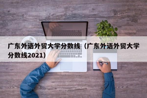 广东外语外贸大学分数线（广东外语外贸大学分数线2021）