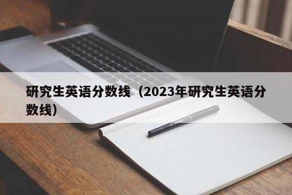 研究生英语分数线（2023年研究生英语分数线）