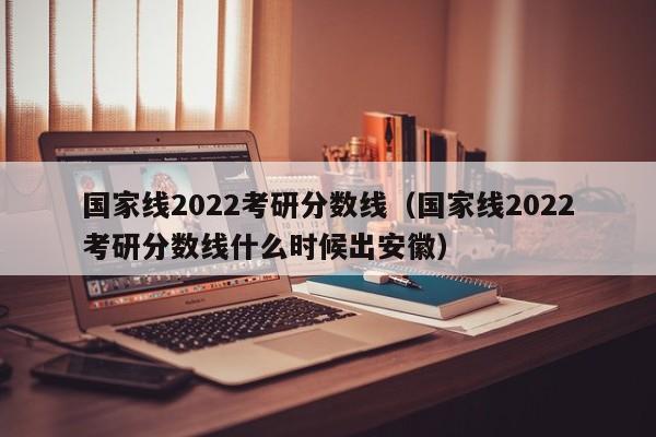 国家线2022考研分数线（国家线2022考研分数线什么时候出安徽）