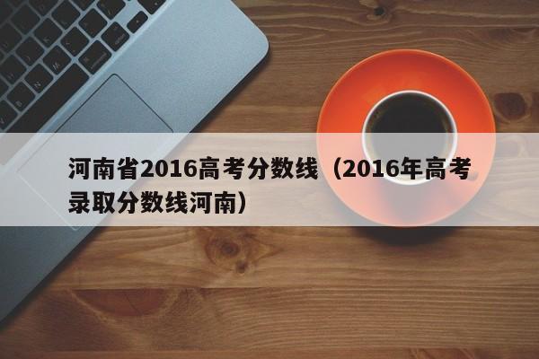 河南省2016高考分数线（2016年高考录取分数线河南）