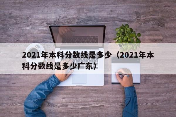 2021年本科分数线是多少（2021年本科分数线是多少广东）