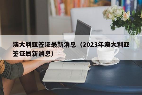 澳大利亚签证最新消息（2023年澳大利亚签证最新消息）