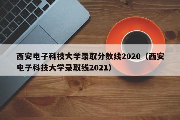 西安电子科技大学录取分数线2020（西安电子科技大学录取线2021）