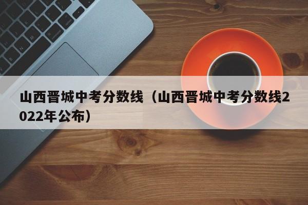 山西晋城中考分数线（山西晋城中考分数线2022年公布）