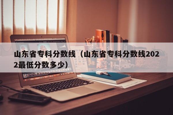 山东省专科分数线（山东省专科分数线2022最低分数多少）