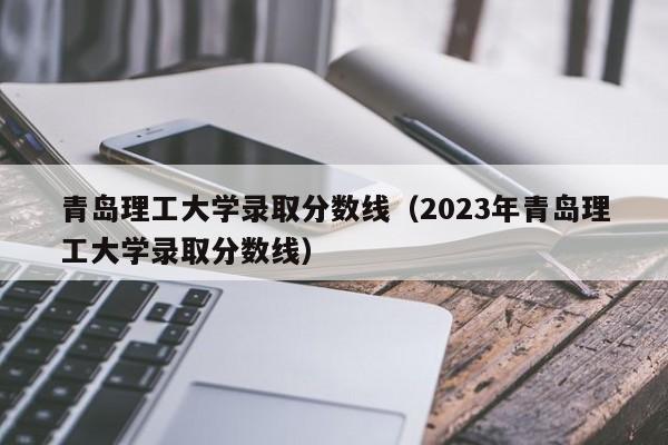 青岛理工大学录取分数线（2023年青岛理工大学录取分数线）