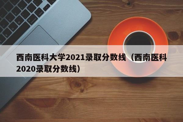 西南医科大学2021录取分数线（西南医科2020录取分数线）