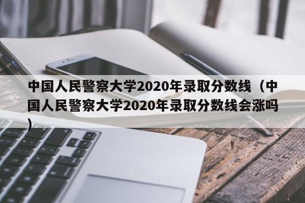 中国人民警察大学2020年录取分数线（中国人民警察大学2020年录取分数线会涨吗）