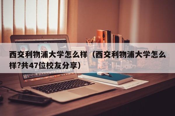 西交利物浦大学怎么样（西交利物浦大学怎么样?共47位校友分享）