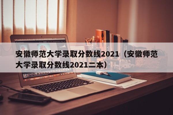 安徽师范大学录取分数线2021（安徽师范大学录取分数线2021二本）