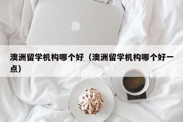 澳洲留学机构哪个好（澳洲留学机构哪个好一点）