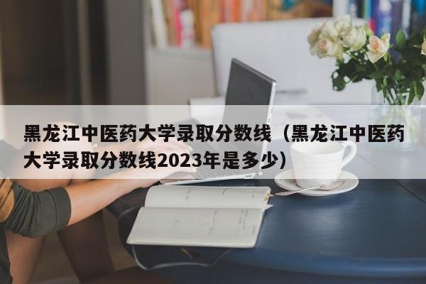 黑龙江中医药大学录取分数线（黑龙江中医药大学录取分数线2023年是多少）