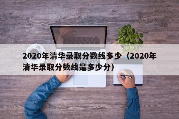 2020年清华录取分数线多少（2020年清华录取分数线是多少分）