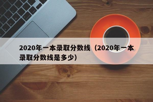 2020年一本录取分数线（2020年一本录取分数线是多少）