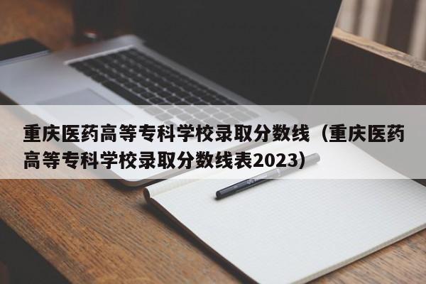 重庆医药高等专科学校录取分数线（重庆医药高等专科学校录取分数线表2023）