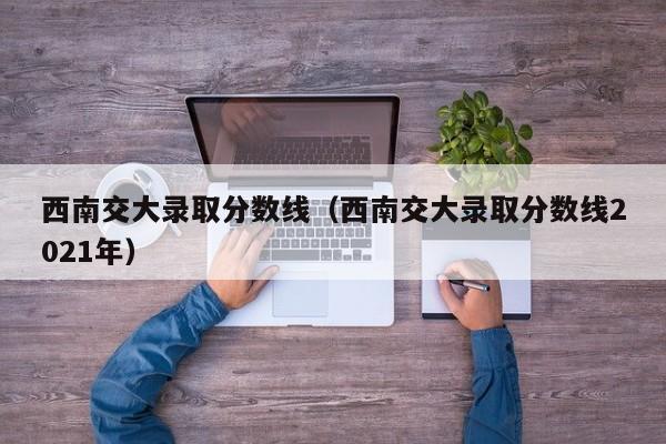 西南交大录取分数线（西南交大录取分数线2021年）