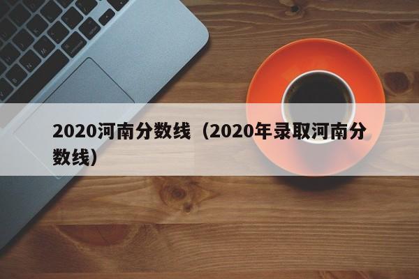 2020河南分数线（2020年录取河南分数线）