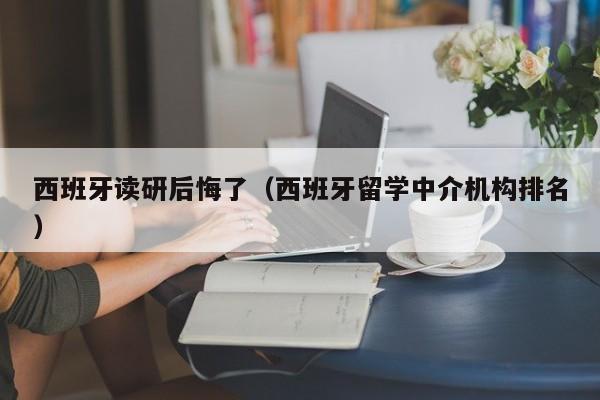 西班牙读研后悔了（西班牙留学中介机构排名）