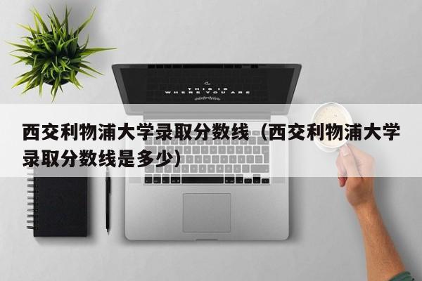 西交利物浦大学录取分数线（西交利物浦大学录取分数线是多少）