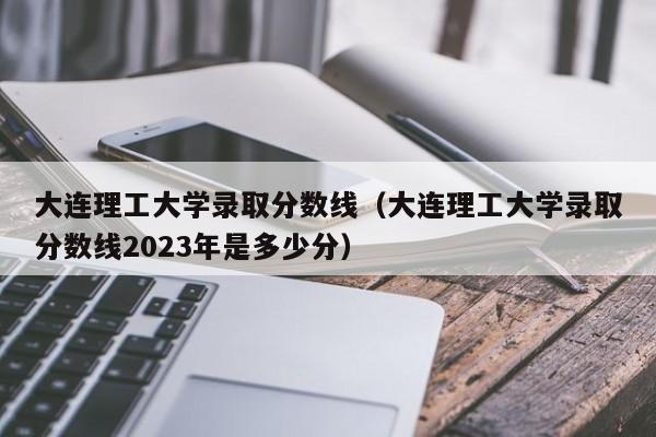 大连理工大学录取分数线（大连理工大学录取分数线2023年是多少分）