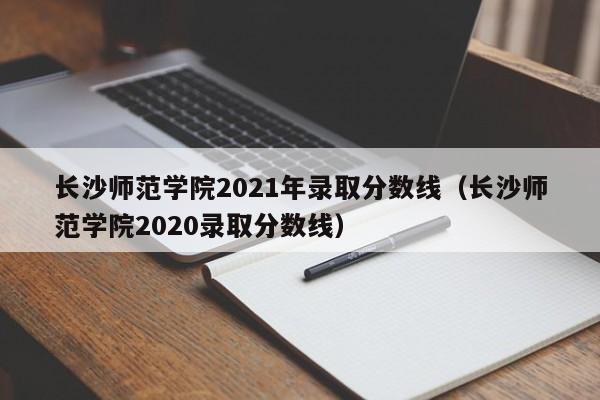 长沙师范学院2021年录取分数线（长沙师范学院2020录取分数线）