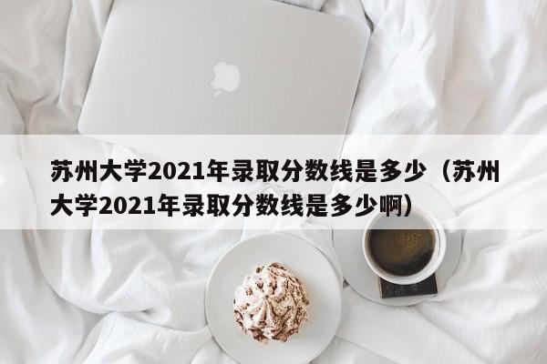 苏州大学2021年录取分数线是多少（苏州大学2021年录取分数线是多少啊）