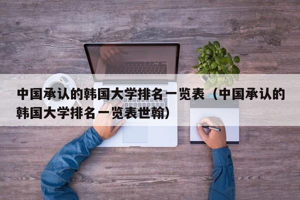 中国承认的韩国大学排名一览表（中国承认的韩国大学排名一览表世翰）