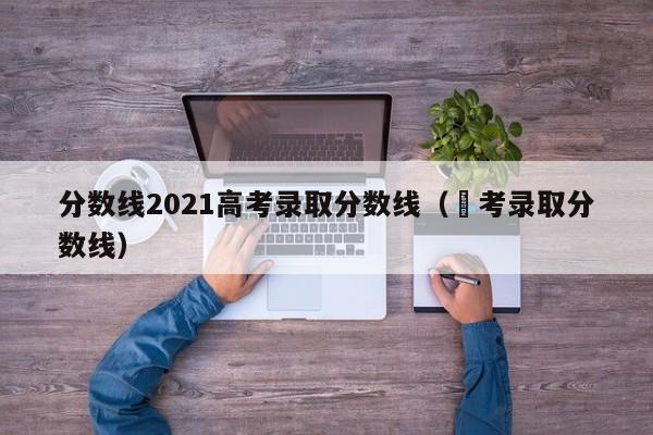 分数线2021高考录取分数线（髙考录取分数线）